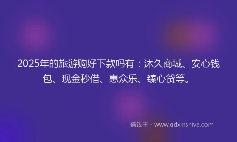 2025年的旅游购好下款吗有：沐久商城、安心钱包、现金秒借、惠众乐、臻心贷等。