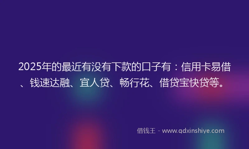 2025年的最近有没有下款的口子有：信用卡易借、钱速达融、宜人贷、畅行花、借贷宝快贷等。