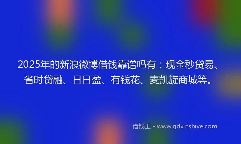 2025年的新浪微博借钱靠谱吗有：现金秒贷易、省时贷融、日日盈、有钱花、麦凯旋商城等。