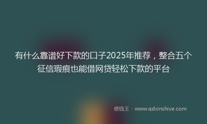 有什么靠谱好下款的口子2025年推荐，整合五个征信瑕疵也能借网贷轻松下款的平台