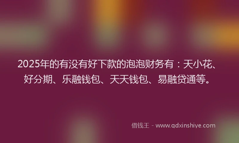2025年的有没有好下款的泡泡财务有：天小花、好分期、乐融钱包、天天钱包、易融贷通等。