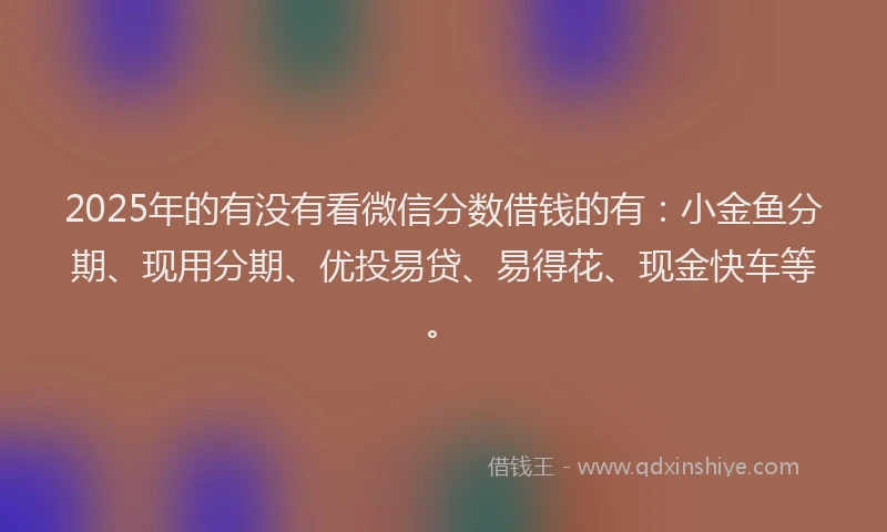 2025年的有没有看微信分数借钱的有：小金鱼分期、现用分期、优投易贷、易得花、现金快车等。