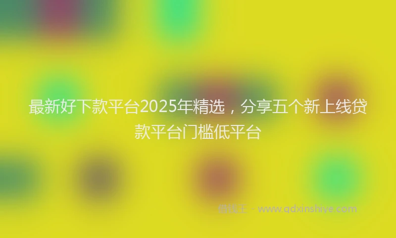 最新好下款平台2025年精选，分享五个新上线贷款平台门槛低平台