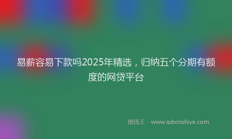易薪容易下款吗2025年精选，归纳五个分期有额度的网贷平台