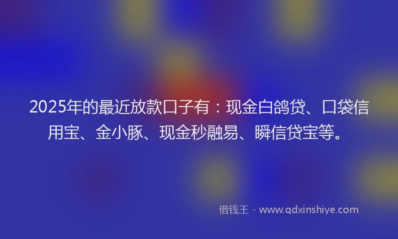 2025年的最近放款口子有：现金白鸽贷、口袋信用宝、金小豚、现金秒融易、瞬信贷宝等。