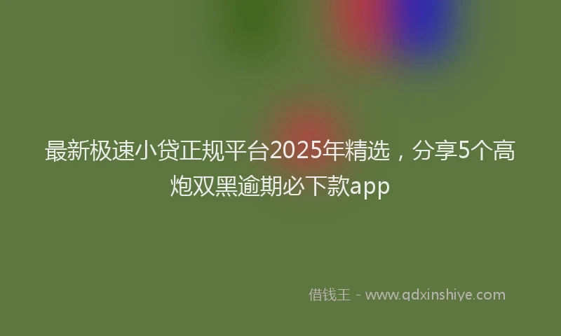 最新极速小贷正规平台2025年精选，分享5个高炮双黑逾期必下款app