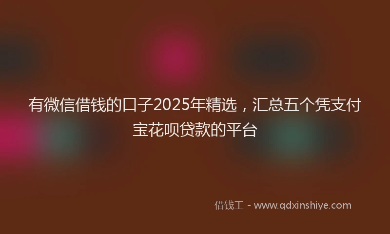 有微信借钱的口子2025年精选，汇总五个凭支付宝花呗贷款的平台