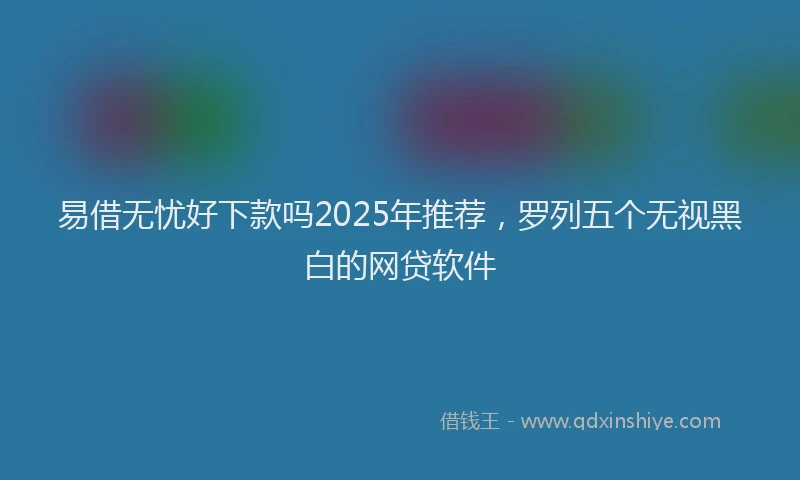 易借无忧好下款吗2025年推荐，罗列五个无视黑白的网贷软件