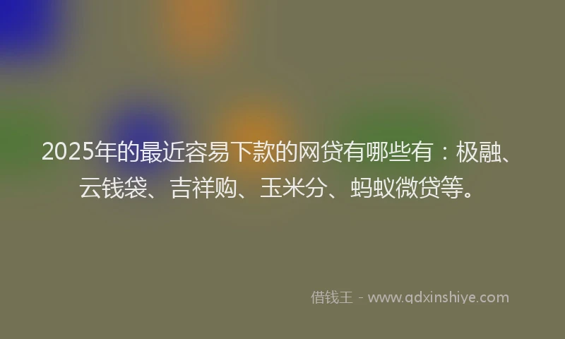 2025年的最近容易下款的网贷有哪些有：极融、云钱袋、吉祥购、玉米分、蚂蚁微贷等。