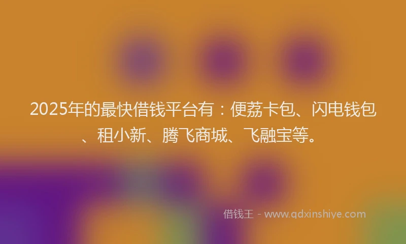 2025年的最快借钱平台有：便荔卡包、闪电钱包、租小新、腾飞商城、飞融宝等。