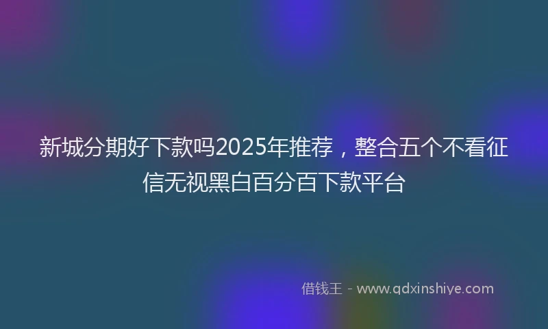 新城分期好下款吗2025年推荐，整合五个不看征信无视黑白百分百下款平台