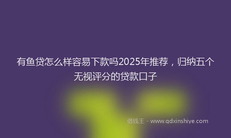 有鱼贷怎么样容易下款吗2025年推荐，归纳五个无视评分的贷款口子