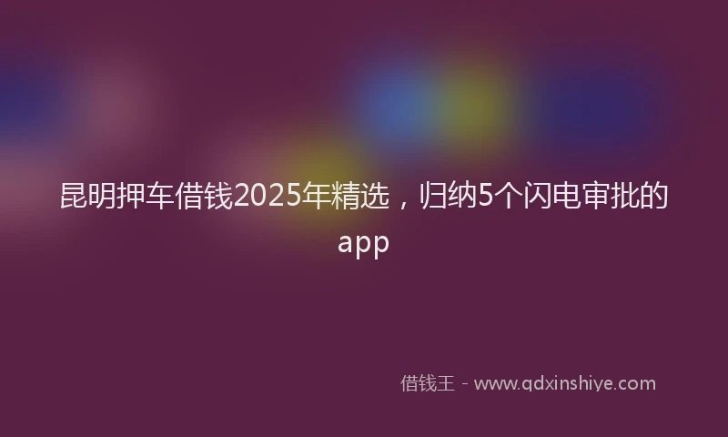 昆明押车借钱2025年精选，归纳5个闪电审批的app