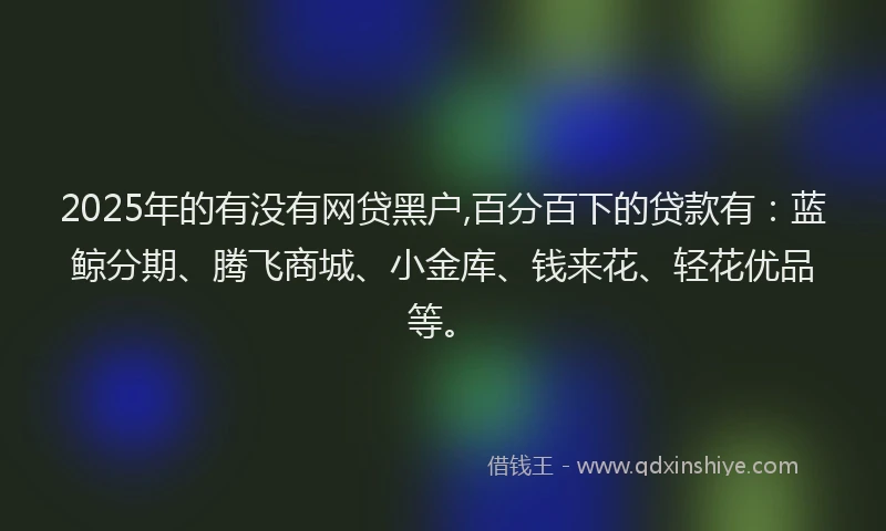 2025年的有没有网贷黑户,百分百下的贷款有：蓝鲸分期、腾飞商城、小金库、钱来花、轻花优品等。