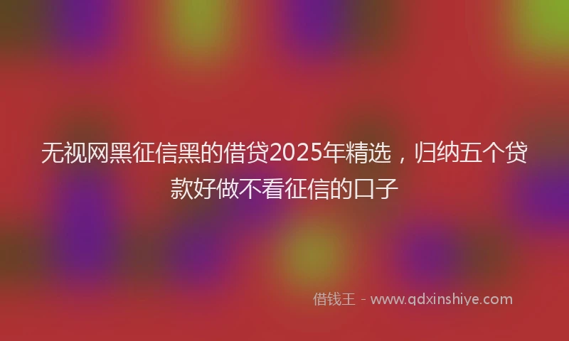 无视网黑征信黑的借贷2025年精选，归纳五个贷款好做不看征信的口子