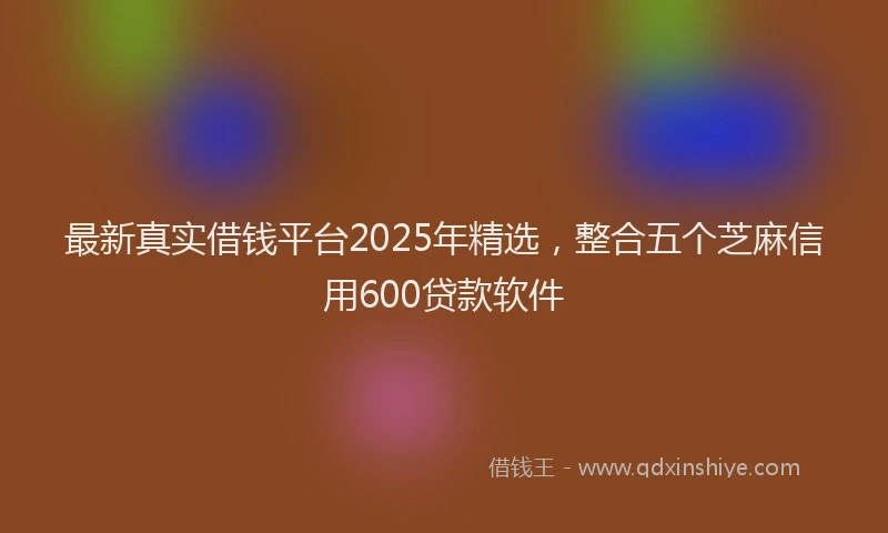 最新真实借钱平台2025年精选，整合五个芝麻信用600贷款软件