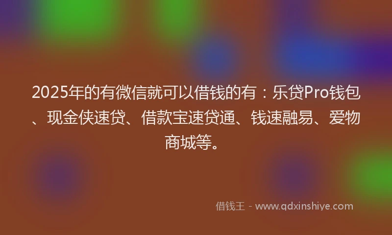 2025年的有微信就可以借钱的有：乐贷Pro钱包、现金侠速贷、借款宝速贷通、钱速融易、爱物商城等。
