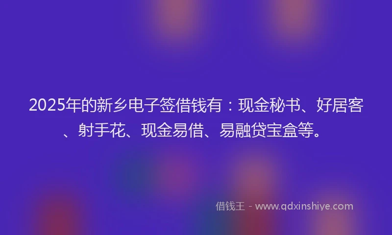 2025年的新乡电子签借钱有：现金秘书、好居客、射手花、现金易借、易融贷宝盒等。