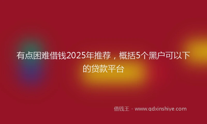 有点困难借钱2025年推荐，概括5个黑户可以下的贷款平台