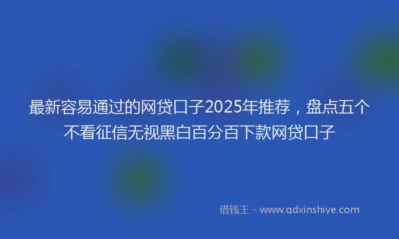 最新容易通过的网贷口子2025年推荐，盘点五个不看征信无视黑白百分百下款网贷口子
