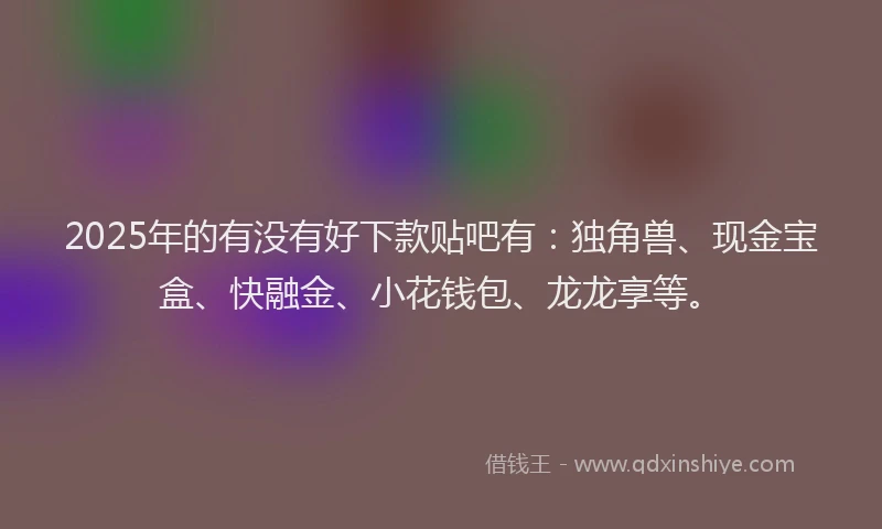 2025年的有没有好下款贴吧有：独角兽、现金宝盒、快融金、小花钱包、龙龙享等。