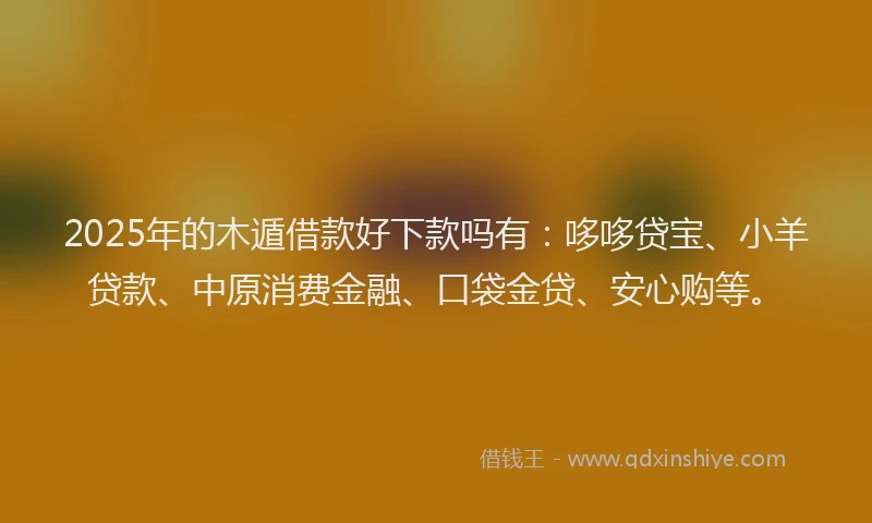 2025年的木遁借款好下款吗有：哆哆贷宝、小羊贷款、中原消费金融、口袋金贷、安心购等。