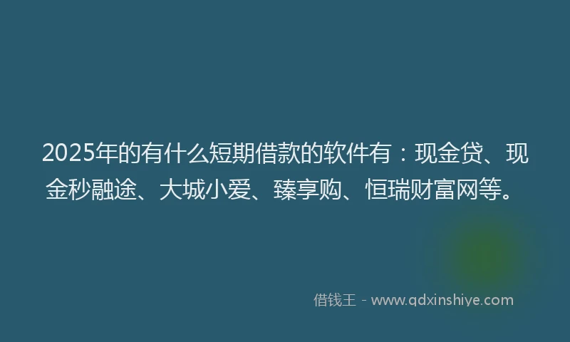 2025年的有什么短期借款的软件有：现金贷、现金秒融途、大城小爱、臻享购、恒瑞财富网等。