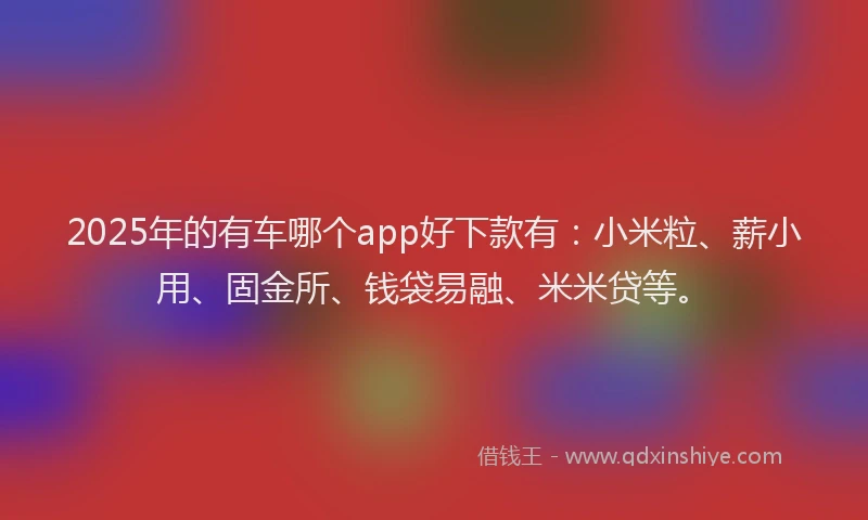 2025年的有车哪个app好下款有：小米粒、薪小用、固金所、钱袋易融、米米贷等。