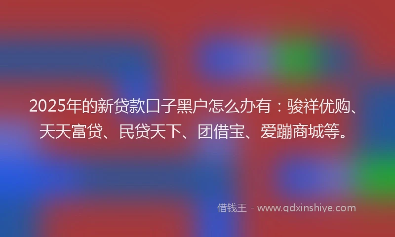 2025年的新贷款口子黑户怎么办有：骏祥优购、天天富贷、民贷天下、团借宝、爱蹦商城等。
