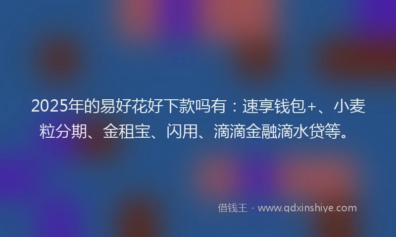 2025年的易好花好下款吗有：速享钱包+、小麦粒分期、金租宝、闪用、滴滴金融滴水贷等。