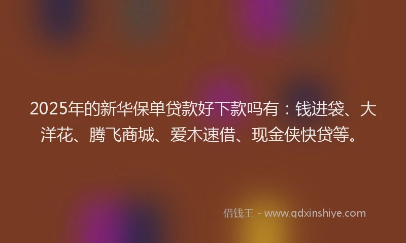 2025年的新华保单贷款好下款吗有：钱进袋、大洋花、腾飞商城、爱木速借、现金侠快贷等。