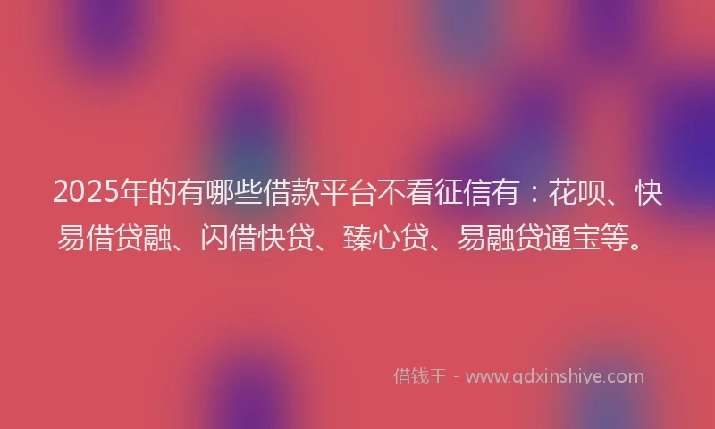 2025年的有哪些借款平台不看征信有：花呗、快易借贷融、闪借快贷、臻心贷、易融贷通宝等。