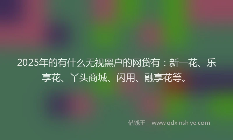 2025年的有什么无视黑户的网贷有：新一花、乐享花、丫头商城、闪用、融享花等。
