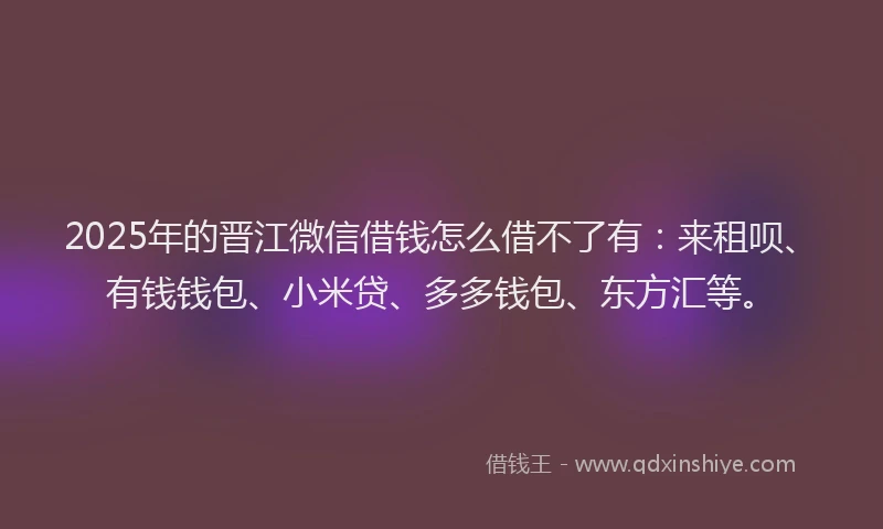 2025年的晋江微信借钱怎么借不了有：来租呗、有钱钱包、小米贷、多多钱包、东方汇等。