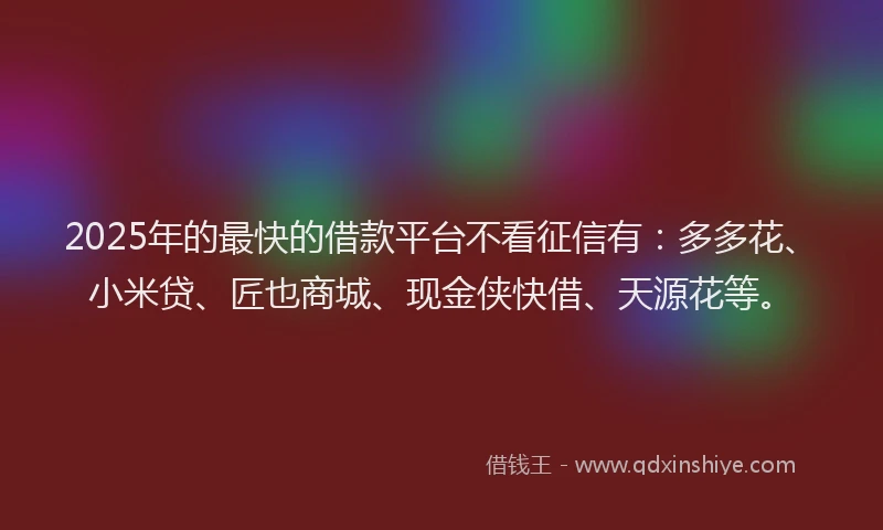 2025年的最快的借款平台不看征信有：多多花、小米贷、匠也商城、现金侠快借、天源花等。