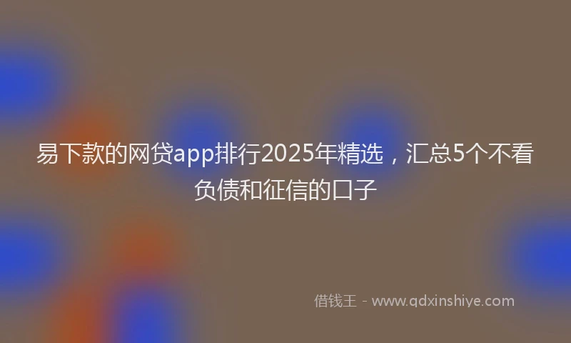 易下款的网贷app排行2025年精选，汇总5个不看负债和征信的口子
