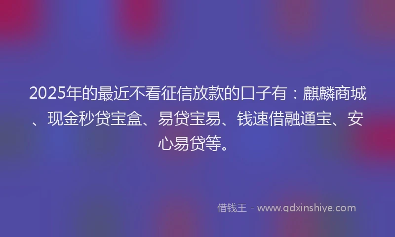 2025年的最近不看征信放款的口子有：麒麟商城、现金秒贷宝盒、易贷宝易、钱速借融通宝、安心易贷等。