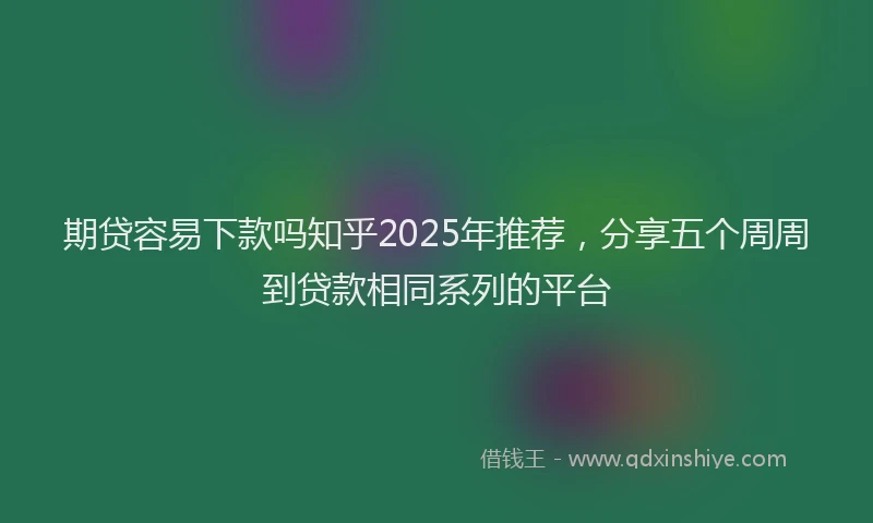 期贷容易下款吗知乎2025年推荐，分享五个周周到贷款相同系列的平台