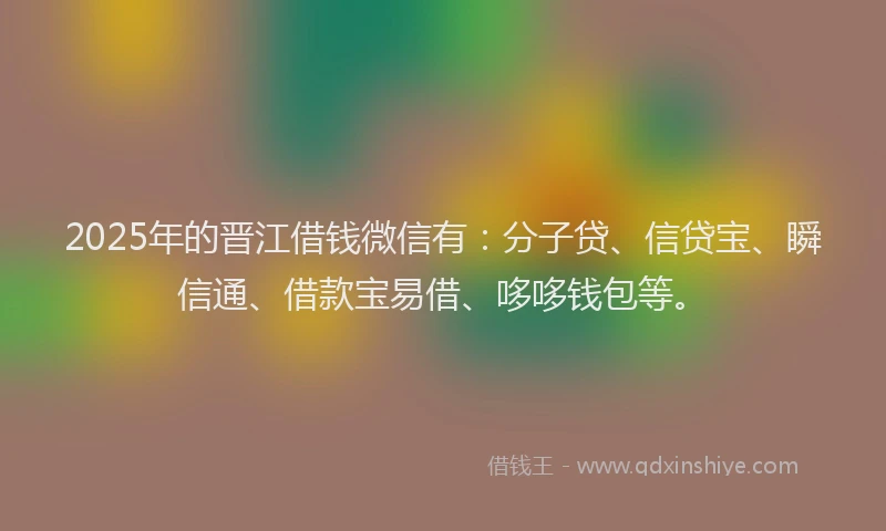 2025年的晋江借钱微信有：分子贷、信贷宝、瞬信通、借款宝易借、哆哆钱包等。