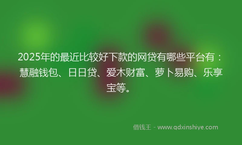 2025年的最近比较好下款的网贷有哪些平台有：慧融钱包、日日贷、爱木财富、萝卜易购、乐享宝等。