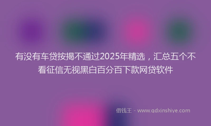 有没有车贷按揭不通过2025年精选，汇总五个不看征信无视黑白百分百下款网贷软件