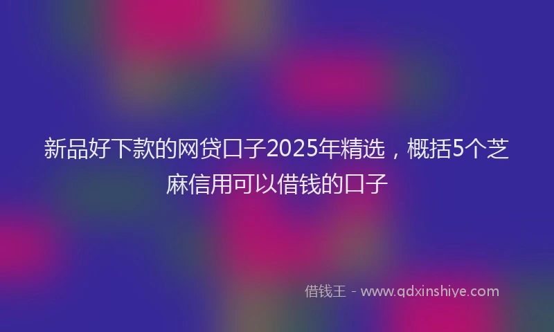 新品好下款的网贷口子2025年精选，概括5个芝麻信用可以借钱的口子