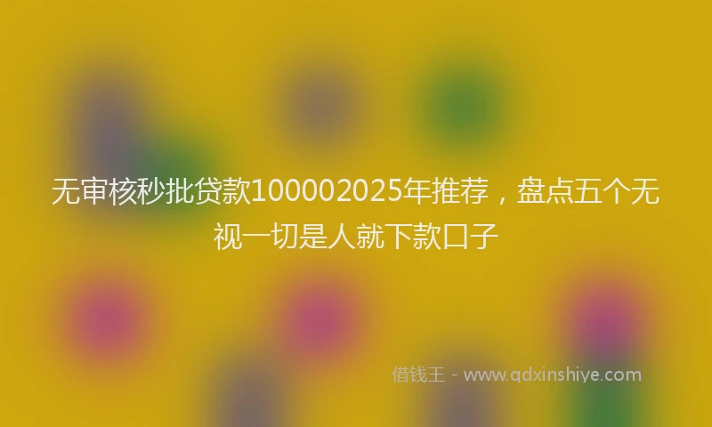 无审核秒批贷款100002025年推荐，盘点五个无视一切是人就下款口子