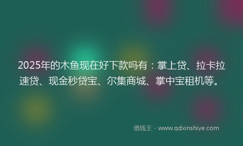 2025年的木鱼现在好下款吗有：掌上贷、拉卡拉速贷、现金秒贷宝、尔集商城、掌中宝租机等。