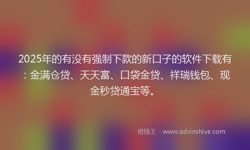 2025年的有没有强制下款的新口子的软件下载有：金满仓贷、天天富、口袋金贷、祥瑞钱包、现金秒贷通宝等。