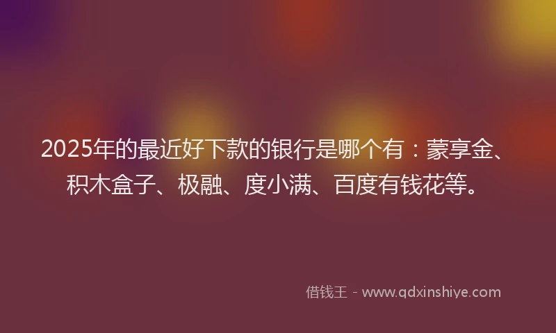 2025年的最近好下款的银行是哪个有：蒙享金、积木盒子、极融、度小满、百度有钱花等。