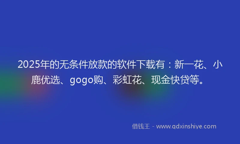 2025年的无条件放款的软件下载有：新一花、小鹿优选、gogo购、彩虹花、现金快贷等。