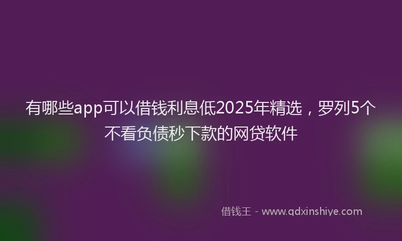有哪些app可以借钱利息低2025年精选，罗列5个不看负债秒下款的网贷软件