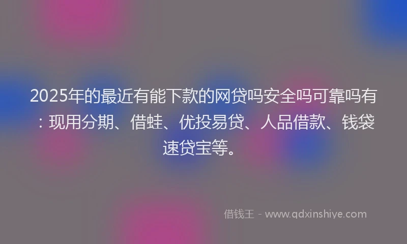 2025年的最近有能下款的网贷吗安全吗可靠吗有：现用分期、借蛙、优投易贷、人品借款、钱袋速贷宝等。