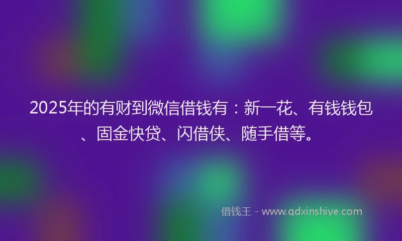 2025年的有财到微信借钱有：新一花、有钱钱包、固金快贷、闪借侠、随手借等。